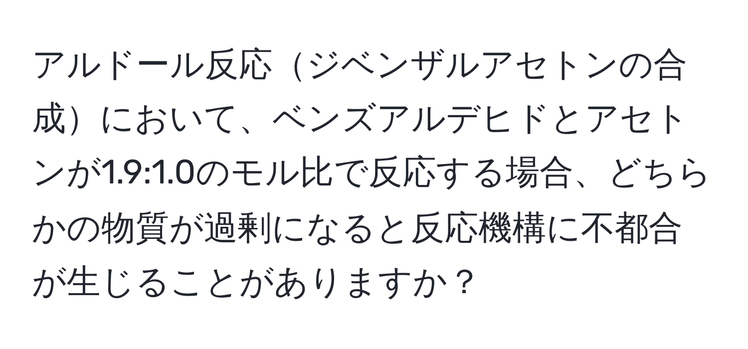 アルドール反応ジベンザルアセトンの合成において、ベンズアルデヒドとアセトンが1.9:1.0のモル比で反応する場合、どちらかの物質が過剰になると反応機構に不都合が生じることがありますか？