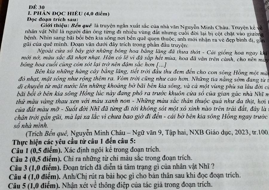 ĐÈ 30
I. PHÀN ĐQC HIÊU (4,0 điểm)
Đọc đoạn trích sau:
Giới thiệu: Bến quê là truyện ngắn xuất sắc của nhà văn Nguyễn Minh Châu. Truyện kể về
nhân vật Nhĩ là người đàn ông từng đi nhiều vùng đất nhưng cuối đời lại bị cột chặt vào giường
Nệnh. Nhìn sang bãi bồi bên kia sông nơi bến quê quen thuộc, anh mới nhận ra vẻ đẹp bình dị, gần
gũi của quê mình. Đoạn văn dưới đây trích trong phần đầu truyện:
Ngoài cửa sổ bây giờ những bồng hoa bằng lăng đã thưa thớt - Cái giống hoa ngay khi
mởi nở, màu sắc đã nhợt nhạt. Hắn có lẽ vì đã sắp hết mùa, hoa đã vãn trên cành, cho nên mầy
bông hoa cuối cùng còn sót lại trở nên đậm sắc hơn [...]
Bên kia những hàng cây bằng lăng, tiết trời đầu thu đem đến cho con sông Hồng một mà
đỏ nhạt, mặt sông như rộng thêm ra. Vòm trời cũng như cao hơn. Những tia nắng sớm đang từ t
di chuyển từ mặt nước lên những khoảng bờ bãi bên kia sông, và cả một vùng phù sa lâu đời cư
bãi bồi ở bên kia sông Hồng lúc này đang phô ra trước khuôn cửa số của gian gác nhà Nhĩ m
thứ màu vàng thau xen với màu xanh non - Những màu sắc thân thuộc quá như da thịt, hơi t
của đất màu mỡ - Suốt đời Nhĩ đã từng đi tới không sót một xó xỉnh nào trên trái đất, đây là
chân trời gần gũi, mà lại xa lắc vì chưa bao giờ đi đến - cái bờ bên kia sông Hồng ngay trước
sổ nhà mình.
(Trích Bến quê, Nguyễn Minh Châu - Ngữ văn 9, Tập hai, NXB Giáo dục, 2023, tr.100
Thực hiện các yêu cầu từ câu 1 đến câu 5:
Câu 1 (0,5 điểm). Xác định ngôi kể trong đoạn trích.
Câu 2 (0,5 điểm). Chỉ ra những từ chỉ màu sắc trong đoạn trích.
Câu 3 (1,0 điểm). Đoạn trích đã diễn tả tâm trạng gì của nhân vật Nhĩ ?
Câu 4 (1,0 điểm). Anh/Chị rút ra bài học gì cho bản thân sau khi đọc đoạn trích.
Câu 5 (1,0 điểm). Nhận xét về thông điệp của tác giả trong đoạn trích.