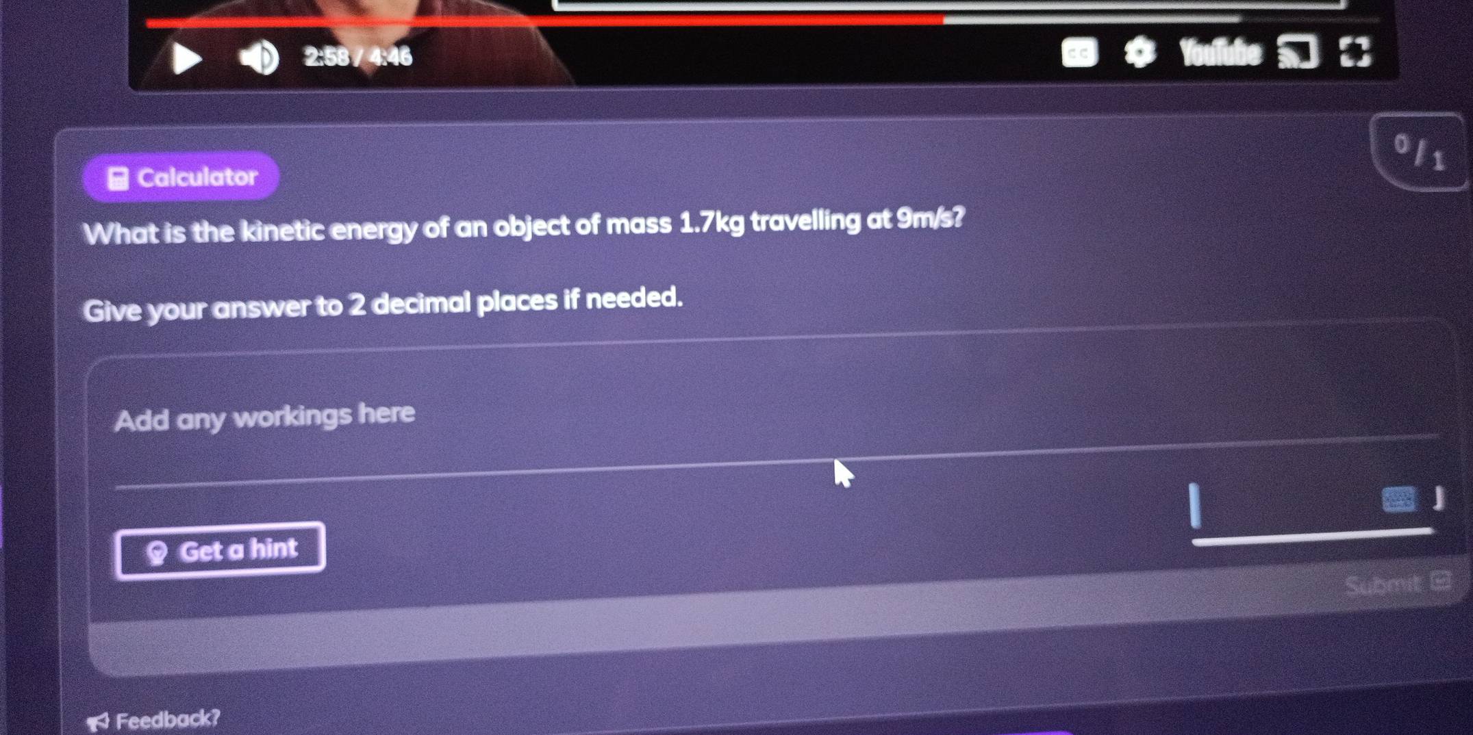 2:58 / 4:46 
3 
Calculator 
What is the kinetic energy of an object of mass 1.7kg travelling at 9m/s? 
Give your answer to 2 decimal places if needed. 
Add any workings here 
§ Get a hint D 
Submit 
a Feedback?