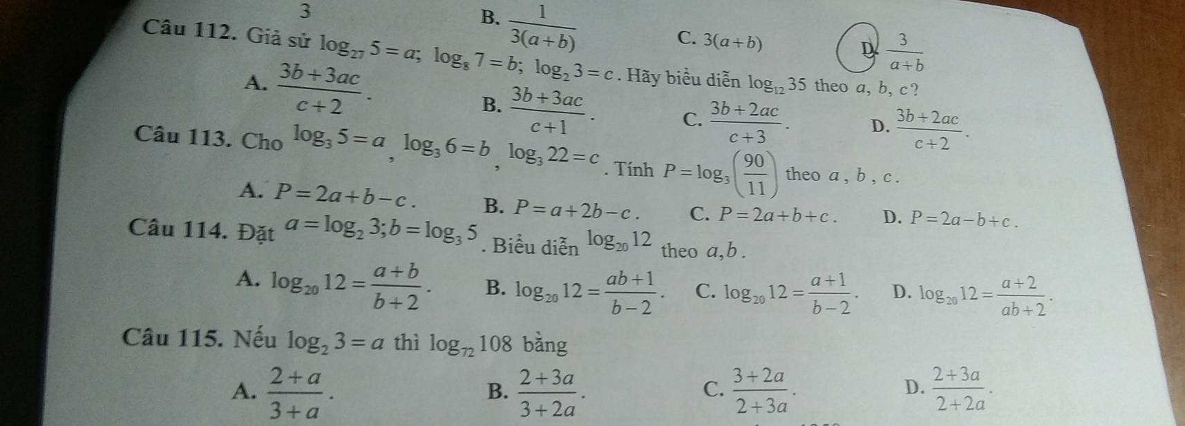 3
B.  1/3(a+b) 
C. 3(a+b)
D  3/a+b 
Câu 112. Giả sử log _275=a; log _87=b; log _23=c. Hãy biểu diễn log _1235 theo a, b, c?
A.  (3b+3ac)/c+2 .  (3b+3ac)/c+1 . 
B.
C.  (3b+2ac)/c+3 .  (3b+2ac)/c+2 . 
D.
Câu 113. Cho log _35=a, log _36=b, log _322=c. Tính P=log _3( 90/11 ) theo a , b , c.
A. P=2a+b-c. B. P=a+2b-c. C. P=2a+b+c. D. P=2a-b+c. 
Câu 114. Đặt a=log _23; b=log _35. Biểu diễn log _2012 theo a, b.
A. log _2012= (a+b)/b+2 . B. log _2012= (ab+1)/b-2 . C. log _2012= (a+1)/b-2 . D. log _2012= (a+2)/ab+2 . 
Câu 115. Nếu log _23=a thì log _72108 bǎng
A.  (2+a)/3+a .  (2+3a)/3+2a .  (3+2a)/2+3a .  (2+3a)/2+2a . 
B.
C.
D.