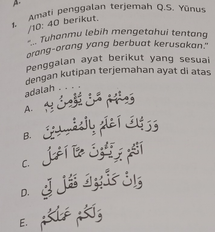 Amati penggalan terjemah Q.S. Yūnus
/ 10: 40 berikut.
"... Tuhanmu lebih mengetahui tentang
orang-orang yang berbuat kerusakan."
Penggalan ayat berikut yang sesuai
dengan kutipan terjemahan ayat di atas
adalah .
A. 1
B. ShmSsiy piEí EU9 S
c. Jàí l ó í
D. 2 j6 I;; j!
E.