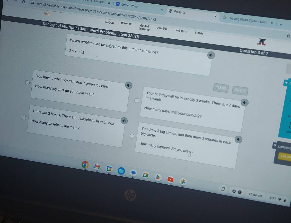 SE T elranch × Clever | Portal 
C math.imaginelearning.com/lesson_player/?#lessons/482/activities/2569/items/1593 
Math 
* Pre Quiz Reading Plus® Student Das 
Pre-Qulz Warm Up Guided Practice Post-Qulz 
Learning 
Concept of Multiplication - Word Problems - Item 22028 
Finish 
Which problem can be solved by this number sentence?
3* 7=21
Question 3 of 7 
CLEAR CHECK 
How many toy cars do you have in all? 
You have 3 white toy cars and 7 green toy cars. Your birthday will be in exactly 3 weeks. There are 7 days
in a week. 
How many days until your birthday? 
to 
_ 
How many baseballs are there? 
There are 3 boxes. There are 5 baseballs in each box. You drew 3 big circles, and then drew 3 squares in each 
gins 
big circle. 
Languag 
How many squares did you draw? 
ENGLIS 
16 de oct 
5:31