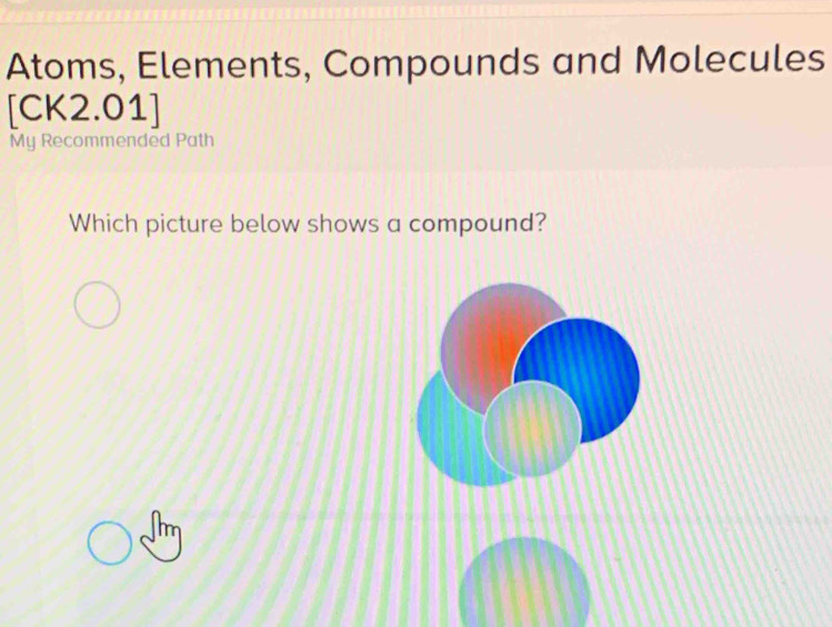 Atoms, Elements, Compounds and Molecules 
[CK2.01] 
My Recommended Path 
Which picture below shows a compound?