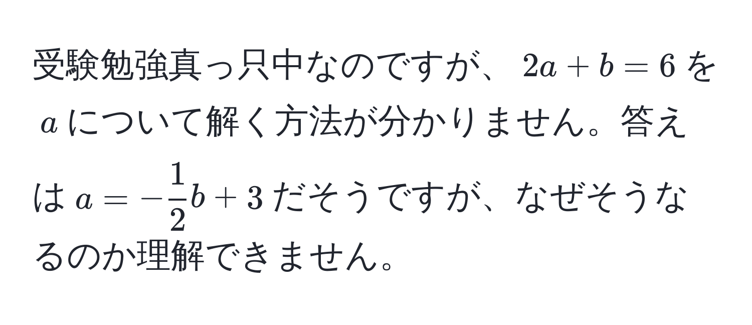 受験勉強真っ只中なのですが、$2a + b = 6$を$a$について解く方法が分かりません。答えは$a = - 1/2 b + 3$だそうですが、なぜそうなるのか理解できません。