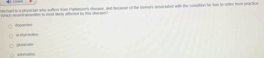 Listen
Michael is a physician who suffers from Parkinson's disease, and because of the tremors associated with the condition he has to retire from practice.
Which neurotransmitter is most likely affected by this disease?
dopamine
acetylcholine
glutamate
adrenaline