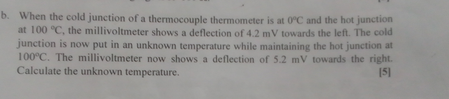 When the cold junction of a thermocouple thermometer is at 0°C and the hot junction 
at 100°C , the millivoltmeter shows a deflection of 4.2 mV towards the left. The cold 
junction is now put in an unknown temperature while maintaining the hot junction at
100°C. The millivoltmeter now shows a deflection of 5.2 mV towards the right. 
Calculate the unknown temperature. [5]