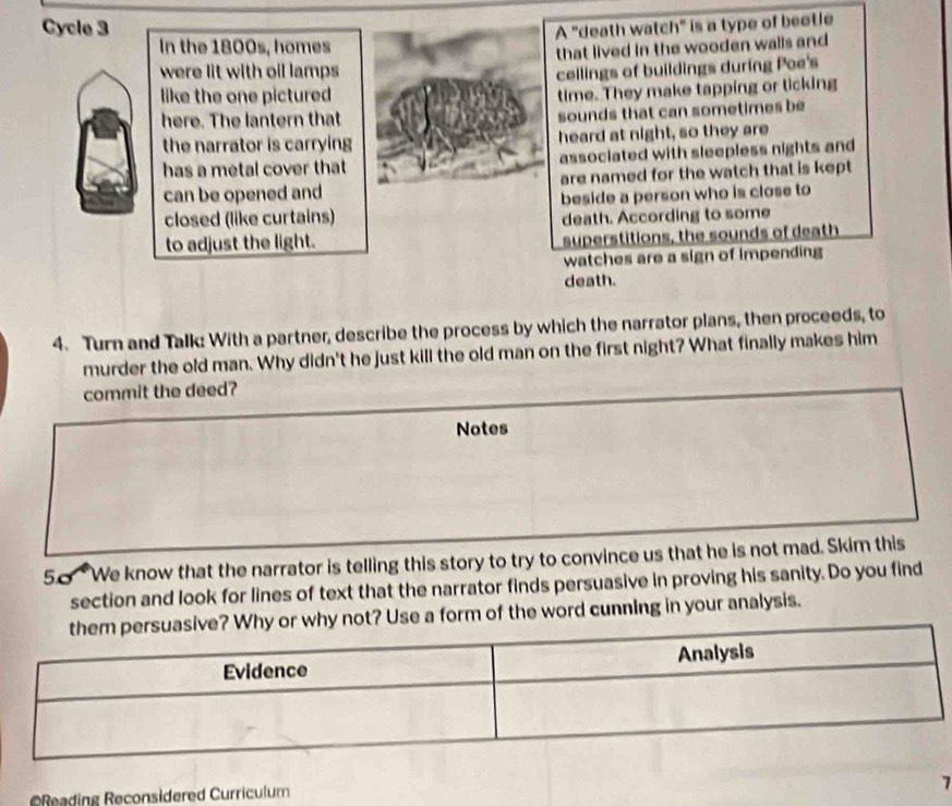 Cycle 3 
A "death watch" is a type of beotle 
In the 1800s, homes 
were lit with oil lamps that lived in the wooden walls and 
cellings of buildings during Poe's 
like the one pictured 
time. They make tapping or licking 
here. The lantern that sounds that can sometimes be 
the narrator is carrying heard at night, so they are 
has a metal cover that associated with sleepless nights and 
can be opened and are named for the watch that is kept 
closed (like curtains) beside a person who is close to 
death. According to some 
to adjust the light. 
superstitions, the sounds of death 
watches are a sign of impending 
death. 
4. Turn and Talk: With a partner, describe the process by which the narrator plans, then proceeds, to 
murder the old man. Why didn't he just kill the old man on the first night? What finally makes him 
commit the deed? 
Notes 
50 We know that the narrator is telling this story to try to convince us that he is not mad. Skim this 
section and look for lines of text that the narrator finds persuasive in proving his sanity. Do you find 
why not? Use a form of the word cunning in your analysis. 
7 
=Reading Reconsidered Curriculum