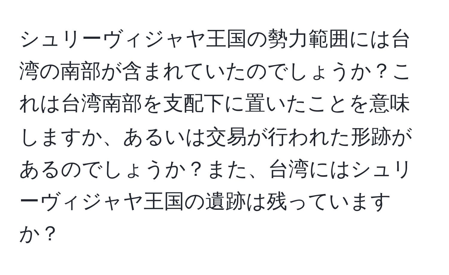 シュリーヴィジャヤ王国の勢力範囲には台湾の南部が含まれていたのでしょうか？これは台湾南部を支配下に置いたことを意味しますか、あるいは交易が行われた形跡があるのでしょうか？また、台湾にはシュリーヴィジャヤ王国の遺跡は残っていますか？