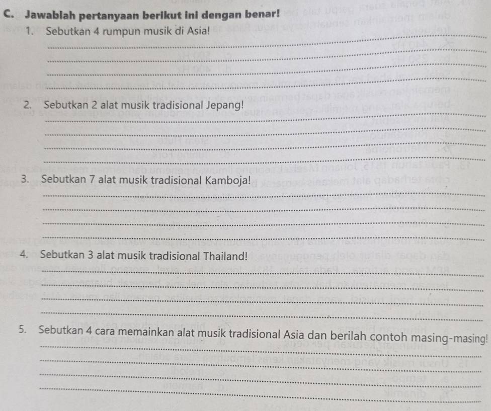 Jawablah pertanyaan berikut ini dengan benar! 
1. Sebutkan 4 rumpun musik di Asia! 
_ 
_ 
_ 
_ 
2. Sebutkan 2 alat musik tradisional Jepang! 
_ 
_ 
_ 
_ 
3. Sebutkan 7 alat musik tradisional Kamboja! 
_ 
_ 
_ 
4. Sebutkan 3 alat musik tradisional Thailand! 
_ 
_ 
_ 
_ 
_ 
5. Sebutkan 4 cara memainkan alat musik tradisional Asia dan berilah contoh masing-masing! 
_ 
_ 
_