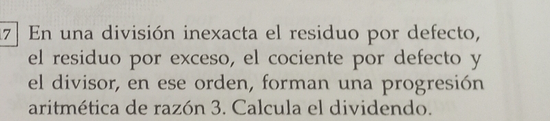 17] En una división inexacta el residuo por defecto, 
el residuo por exceso, el cociente por defecto y 
el divisor, en ese orden, forman una progresión 
aritmética de razón 3. Calcula el dividendo.