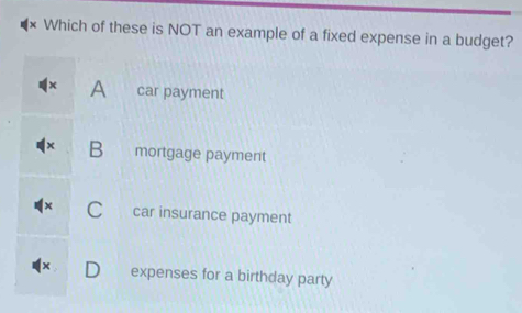 Which of these is NOT an example of a fixed expense in a budget?
A car payment
B mortgage payment
C car insurance payment
expenses for a birthday party