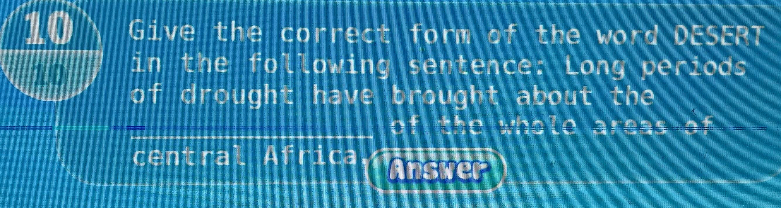 Give the correct form of the word DESERT 
10 
in the following sentence: Long periods
-frac m drought have brought about the 
of the whole areas of 
central I A frica 
Answer