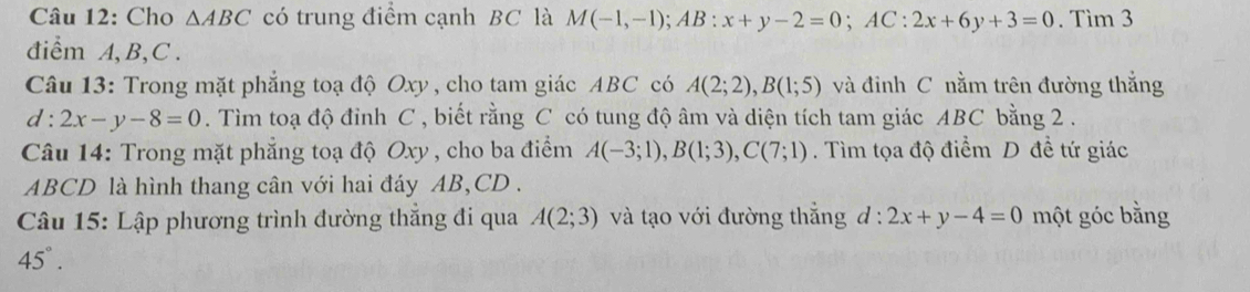 Cho △ ABC có trung điểm cạnh BC là M(-1,-1); AB:x+y-2=0; AC:2x+6y+3=0. Tìm 3
điểm A, B, C. 
Câu 13: Trong mặt phẳng toạ độ Oxy, cho tam giác ABC có A(2;2), B(1;5) và đinh C nằm trên đường thắng
d:2x-y-8=0. Tìm toạ độ đỉnh C , biết rằng C có tung độ âm và diện tích tam giác ABC bằng 2. 
Câu 14: Trong mặt phẳng toạ độ Oxy , cho ba điểm A(-3;1), B(1;3), C(7;1). Tìm tọa độ điểm D đề tứ giác
ABCD là hình thang cân với hai đáy AB, CD. 
Câu 15: Lập phương trình đường thắng đi qua A(2;3) và tạo với đường thắng d:2x+y-4=0 một góc bằng
45°.