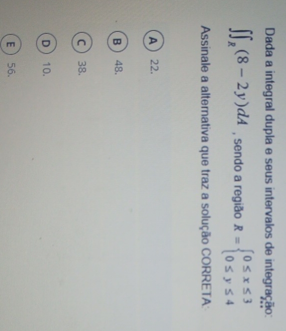 Dada a integral dupla e seus intervalos de integração:
∈t ∈t _R(8-2y)dA , sendo a região R=beginarrayl 0≤ x≤ 3 0≤ y≤ 4endarray.
Assinale a alternativa que traz a solução CORRETA:
A 22.
B  48.
C  38.
D  10.
E 56.