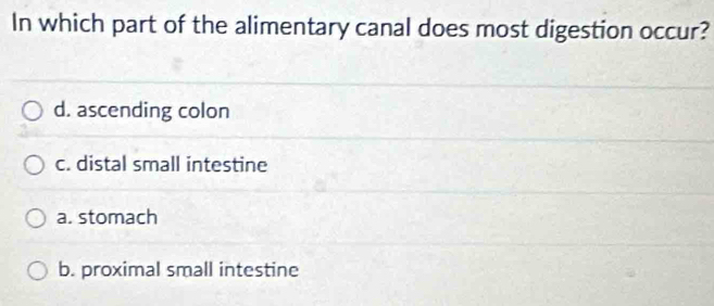 In which part of the alimentary canal does most digestion occur?
d. ascending colon
c. distal small intestine
a. stomach
b. proximal small intestine