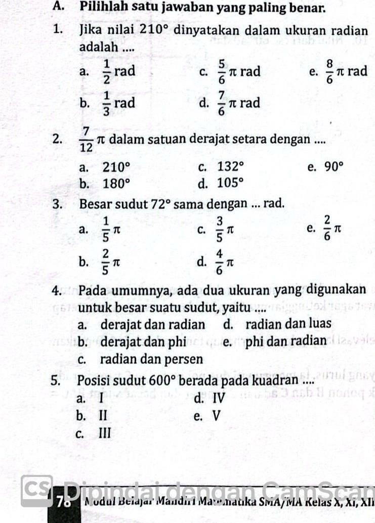 Pilihlah satu jawaban yang paling benar.
1. Jika nilai 210° dinyatakan dalam ukuran radian
adalah ....
a.  1/2  rz ad C.  5/6 π rad e.  8/6 π rad
d.
b.  1/3 rad  7/6 π rad
2.  7/12 π dalam satuan derajat setara dengan ....
a. 210° C. 132° e. 90°
b. 180° d. 105°
3. Besar sudut 72° sama dengan ... rad.
a.  1/5 π  3/5 π e.  2/6 π
C.
b.  2/5 π  4/6 π
d.
4. Pada umumnya, ada dua ukuran yang digunakan
untuk besar suatu sudut, yaitu ....
a. derajat dan radian d. radian dan luas
b. derajat dan phi e. phi dan radian
c. radian dan persen
5. Posisi sudut 600° berada pada kuadran ....
a. I d. IV
b. II e. V
c. III
78 Modul Belajar Mandirí Matmatika SMA/MA Kelas X, Xī, XII