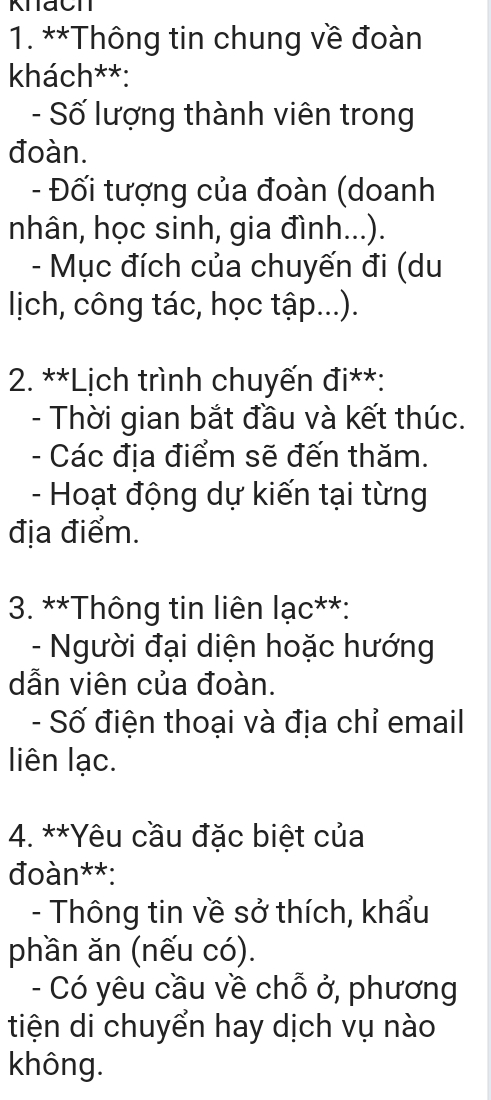 Khach 
1. **Thông tin chung về đoàn 
khách**: 
- Số lượng thành viên trong 
đoàn. 
- Đối tượng của đoàn (doanh 
nhân, học sinh, gia đình...). 
- Mục đích của chuyến đi (du 
ljich, công tác, học tập...). 
* 2. **Lịch trình chuyến đi**: 
- Thời gian bắt đầu và kết thúc. 
- Các địa điểm sẽ đến thăm. 
- Hoạt động dự kiến tại từng 
địa điểm. 
3. **Thông tin liên lạc**: 
- Người đại diện hoặc hướng 
dẫn viên của đoàn. 
- Số điện thoại và địa chỉ email 
liên lạc. 
4. **Yêu cầu đặc biệt của 
đoàn**: 
- Thông tin về sở thích, khẩu 
phần ăn (nếu có). 
- Có yêu cầu về chỗ ở, phương 
tiện di chuyển hay dịch vụ nào 
không.