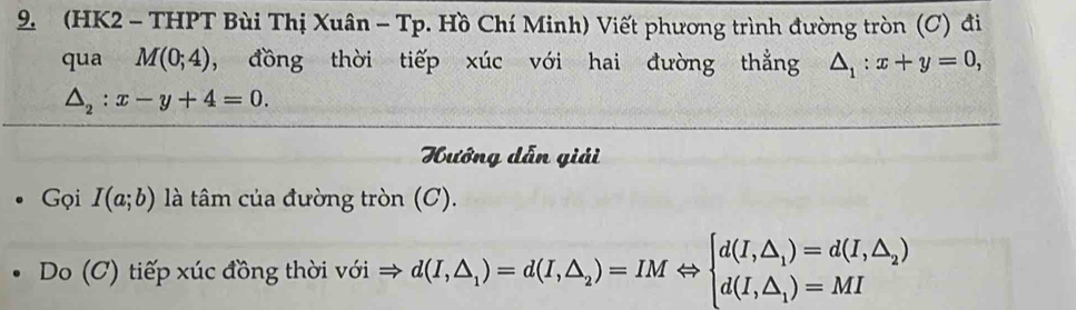 (HK2 - THPT Bùi Thị Xuân - Tp. Hồ Chí Minh) Viết phương trình đường tròn (C) đi 
qua M(0;4) , đồng thời tiếp xúc với hai đường thẳng △ _1:x+y=0,
△ _2:x-y+4=0. 
Hướng dẫn giải 
Gọi I(a;b) là tâm của đường tròn (C). 
Do (C) tiếp xúc đồng thời với d(I,△ _1)=d(I,△ _2)=IMLeftrightarrow beginarrayl d(I,△ _1)=d(I,△ _2) d(I,△ _1)=MIendarray.