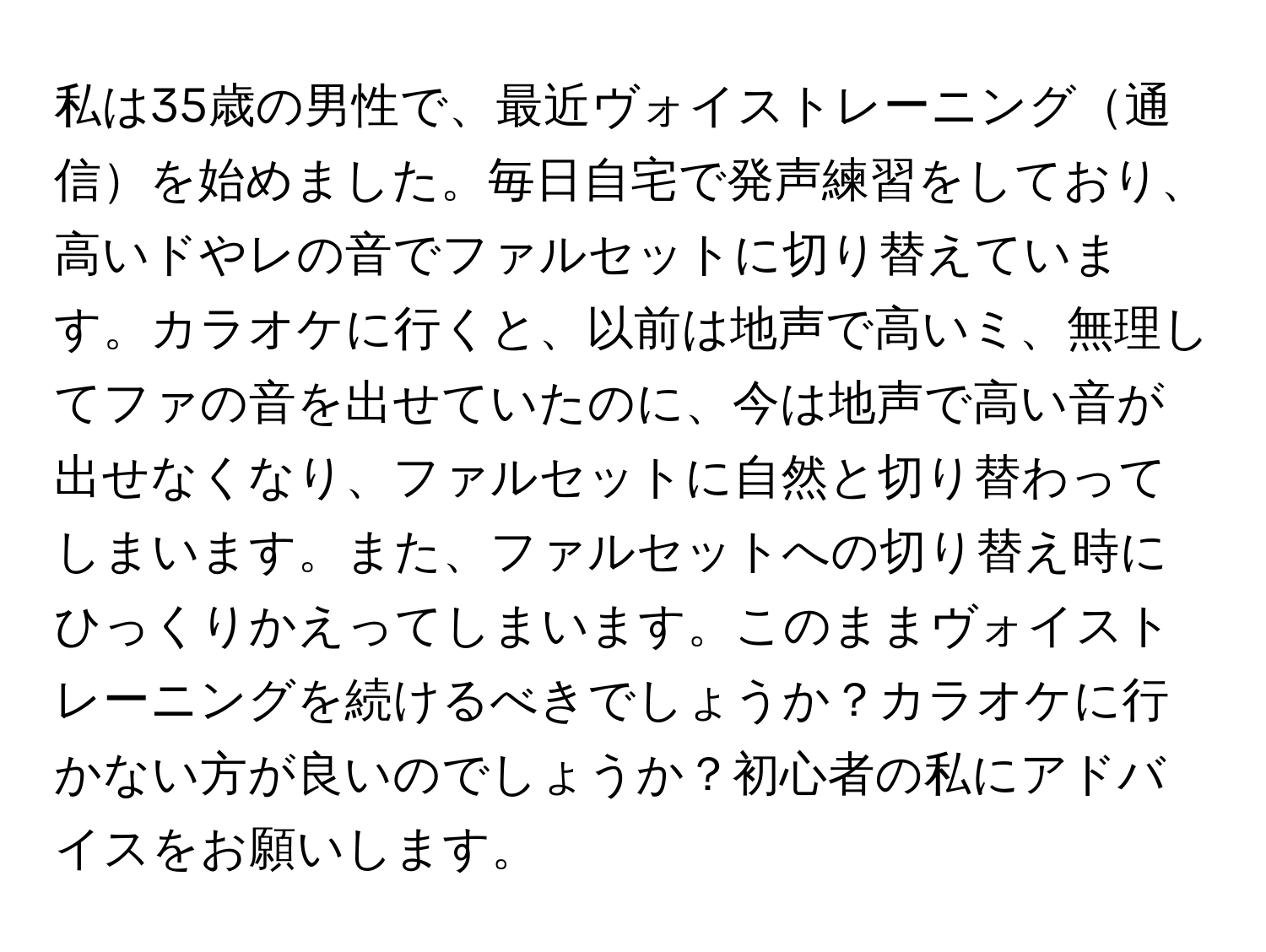 私は35歳の男性で、最近ヴォイストレーニング通信を始めました。毎日自宅で発声練習をしており、高いドやレの音でファルセットに切り替えています。カラオケに行くと、以前は地声で高いミ、無理してファの音を出せていたのに、今は地声で高い音が出せなくなり、ファルセットに自然と切り替わってしまいます。また、ファルセットへの切り替え時にひっくりかえってしまいます。このままヴォイストレーニングを続けるべきでしょうか？カラオケに行かない方が良いのでしょうか？初心者の私にアドバイスをお願いします。