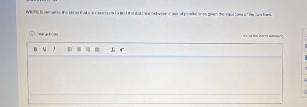 WRITE Summarize the steps that are necessary to find the distance between a pair of parallel lines given the equations of the two lines. 
O Instructions 100 of 100 words remaining 
B u 1 F