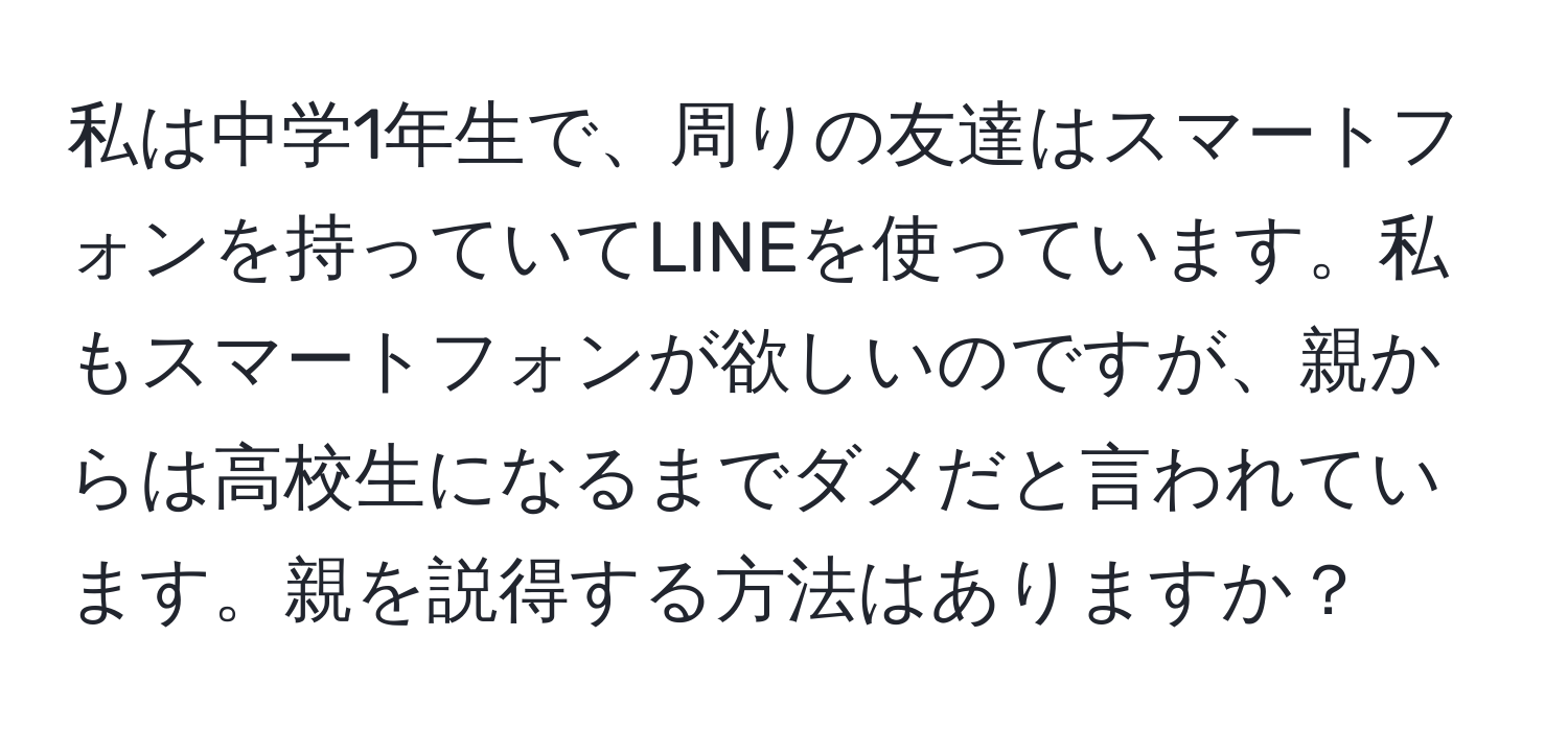 私は中学1年生で、周りの友達はスマートフォンを持っていてLINEを使っています。私もスマートフォンが欲しいのですが、親からは高校生になるまでダメだと言われています。親を説得する方法はありますか？