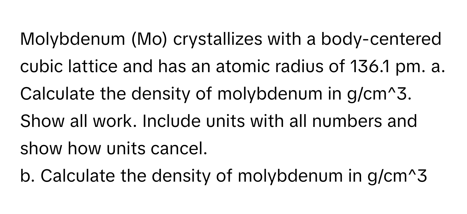 Molybdenum (Mo) crystallizes with a body-centered cubic lattice and has an atomic radius of 136.1 pm.   a. Calculate the density of molybdenum in g/cm^3. Show all work. Include units with all numbers and show how units cancel.
b. Calculate the density of molybdenum in g/cm^3