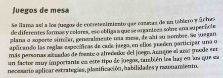 Juegos de mesa 
Se llama así a los juegos de entretenimiento que constan de un tablero y fichas 
de diferentes formas y colores, eso obliga a que se organicen sobre una superficie 
plana o soporte similar, generalmente una mesa, de ahí su nombre. Se juegan 
aplicando las reglas específicas de cada juego, en ellos pueden participar una o 
más personas situadas de frente o alrededor del juego.Aunque el azar puede ser 
un factor muy importante en este tipo de juegos, también los hay en los que es 
necesario aplicar estrategias, planificación, habilidades y razonamiento.