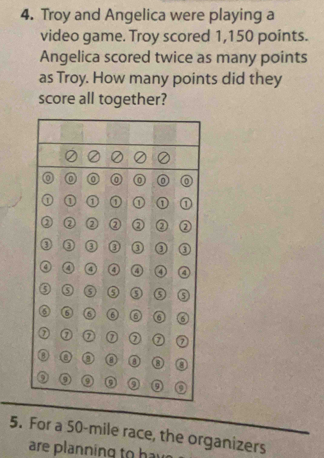 Troy and Angelica were playing a 
video game. Troy scored 1,150 points. 
Angelica scored twice as many points 
as Troy. How many points did they 
score all together? 
5. For a 50-mile race, the organizers 
are planning to h av