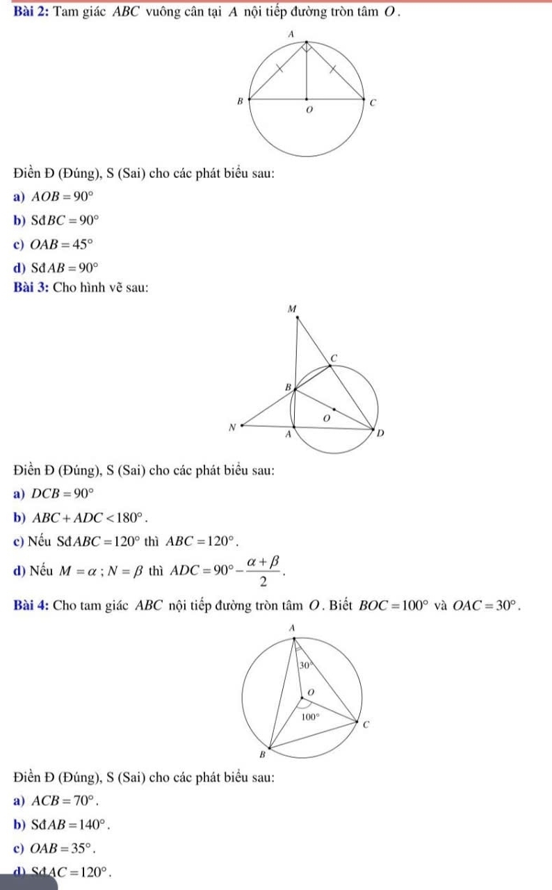 Tam giác ABC vuông cân tại A nội tiếp đường tròn tâm O.
Điền Đ (Đúng), S (Sai) cho các phát biểu sau:
a) AOB=90°
b) SdBC=90°
c) OAB=45°
d) SdAB=90°
Bài 3: Cho hình vẽ sau:
Điền Đ (Đúng), S (Sai) cho các phát biểu sau:
a) DCB=90°
b) ABC+ADC<180°.
c) Nếu SdABC=120° thì ABC=120°.
d) Nếu M=alpha ;N=beta thì ADC=90°- (alpha +beta )/2 .
Bài 4: Cho tam giác ABC nội tiếp đường tròn tâm O. Biết BOC=100° và OAC=30°.
Điền Đ (Đúng), S (Sai) cho các phát biểu sau:
a) ACB=70°.
b) SdAB=140°.
c) OAB=35°.
d SdAC=120°.