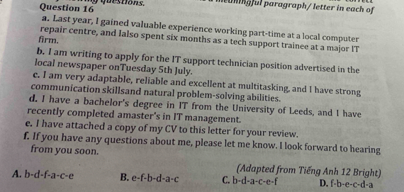 my questions.
meühingful paragraph/ letter in each of
a. Last year, I gained valuable experience working part-time at a local computer
firm.
repair centre, and Ialso spent six months as a tech support trainee at a major IT
b. I am writing to apply for the IT support technician position advertised in the
local newspaper onTuesday 5th July.
c. I am very adaptable, reliable and excellent at multitasking, and I have strong
communication skillsand natural problem-solving abilities.
d. I have a bachelor's degree in IT from the University of Leeds, and I have
recently completed amaster's in IT management.
e. I have attached a copy of my CV to this letter for your review.
f. If you have any questions about me, please let me know. I look forward to hearing
from you soon.
(Adapted from Tiếng Anh 12 Bright)
A. b-d-f-a-c-e B. e-f-b-d-a-c C. b-d-a-c-e-f D. f-b-e-c-d-a