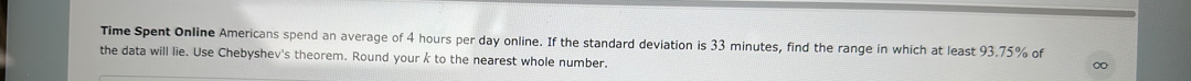Time Spent Online Americans spend an average of 4 hours per day online. If the standard deviation is 33 minutes, find the range in which at least 93.75% of 
the data will lie. Use Chebyshev's theorem. Round your k to the nearest whole number.