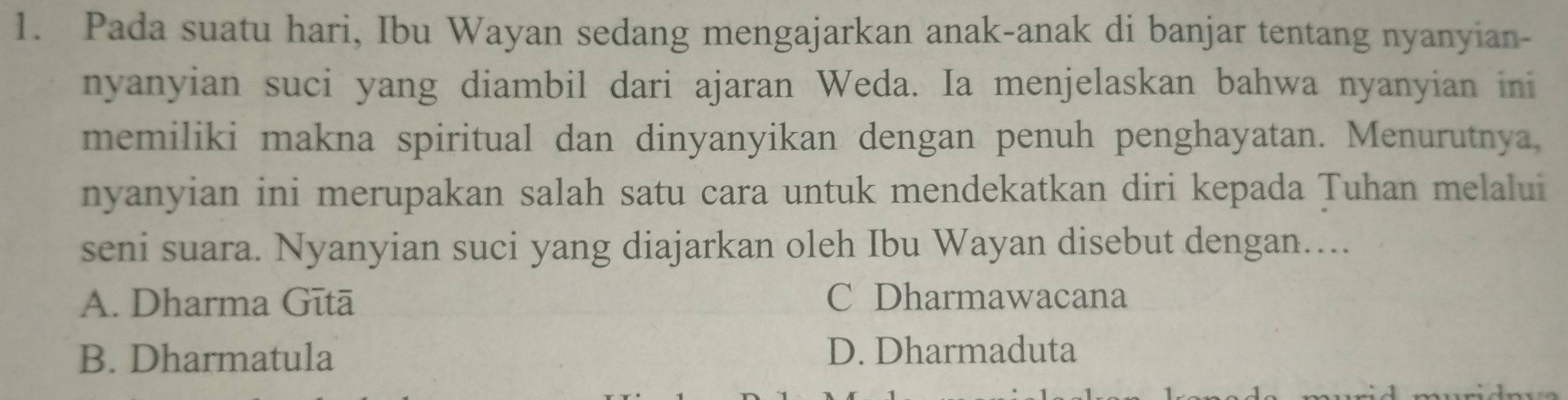 Pada suatu hari, Ibu Wayan sedang mengajarkan anak-anak di banjar tentang nyanyian-
nyanyian suci yang diambil dari ajaran Weda. Ia menjelaskan bahwa nyanyian ini
memiliki makna spiritual dan dinyanyikan dengan penuh penghayatan. Menurutnya,
nyanyian ini merupakan salah satu cara untuk mendekatkan diri kepada Tuhan melalui
seni suara. Nyanyian suci yang diajarkan oleh Ibu Wayan disebut dengan…...
A. Dharma Gītā C Dharmawacana
B. Dharmatula D. Dharmaduta