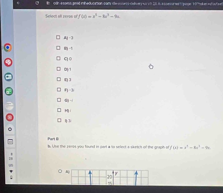 cdn assess.prod.mheducation.com/dle-assess-delivery-ui/v3.28.8/assessment/page"107token=d16faef
Select all zeros of f(x)=x^5-8x^3-9x.
A) -3
B) −1
C) 0
D) 1
3
F) -3 /
G) -
H)/
1) 3 /
Part B
25
b. Use the zeros you found in part a to select a sketch of the graph of f(x)=x^5-8x^3-9x.
8
28
uS
A)
y
20
15