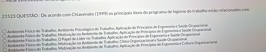 21523 QUESTÃO : De acordo com Chiavenato (1999) os principais itens do programa de higiene do trabalho estão relacionados com:
Ambiente Físico do Trabalho; Ambiente Psicológico do Trabalho; Aplicação de Princípios de Ergonomia e Saúde Ocupacional.
* Ambiente Físico do Trabalho; Motivação no Ambiente de Trabalho; Aplicação de Princípios de Ergonomia e Saúde Ocupacional.
Ambiente Físico do Trabalho; O Papel do Líder no Trabalho; Aplicação de Princípios de Ergonomia e Saúde Ocupacional.
Ambiente Físico do Trabalho; Motivação no Ambiente de Trabalho; Clima Organizacional e Saúde Ocupacional.
Ambiente Físico do Trabalho; Motivação no Ambiente de Trabalho; Aplicação de Princípios de Ergonomia e Cultura Organizacional.