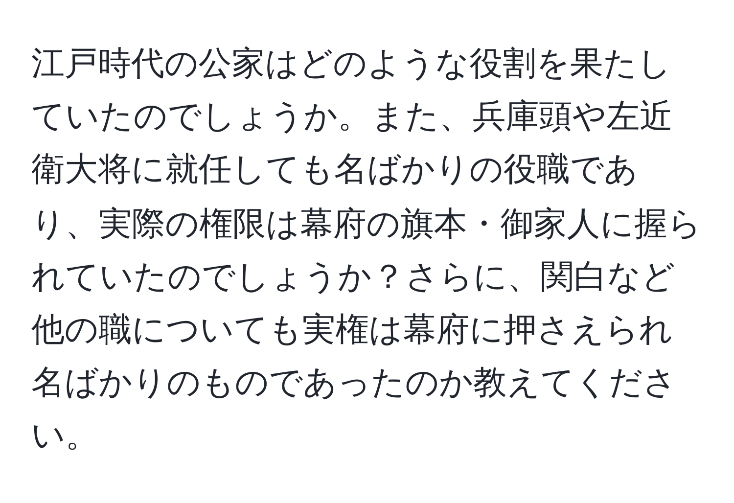 江戸時代の公家はどのような役割を果たしていたのでしょうか。また、兵庫頭や左近衛大将に就任しても名ばかりの役職であり、実際の権限は幕府の旗本・御家人に握られていたのでしょうか？さらに、関白など他の職についても実権は幕府に押さえられ名ばかりのものであったのか教えてください。