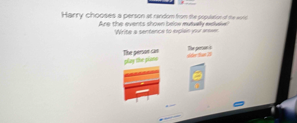 Harry chooses a person at random from the populatiom of the world. 
Are the events shown beow muiually extave? 
Write a sentence to explan your anever 
The pesson can The peron is 
play the pano olderfar 20