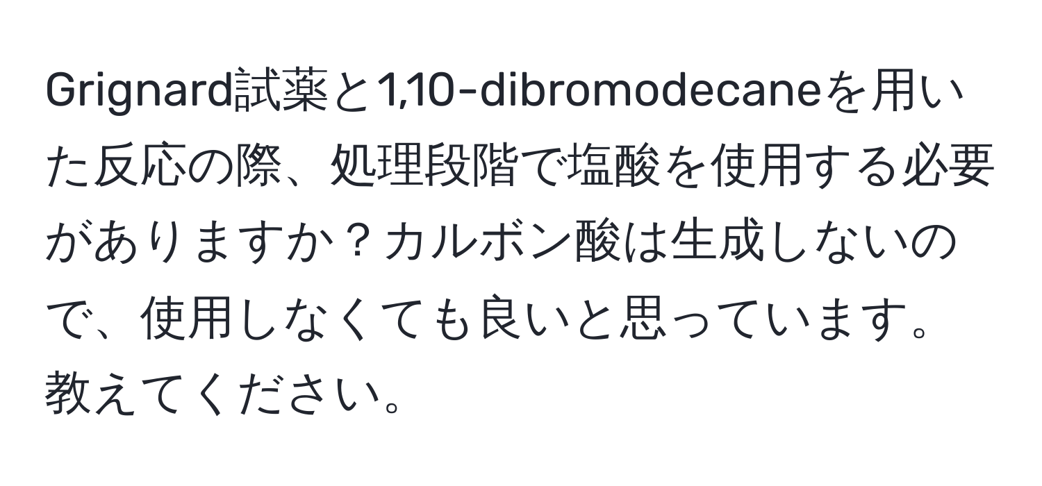 Grignard試薬と1,10-dibromodecaneを用いた反応の際、処理段階で塩酸を使用する必要がありますか？カルボン酸は生成しないので、使用しなくても良いと思っています。教えてください。