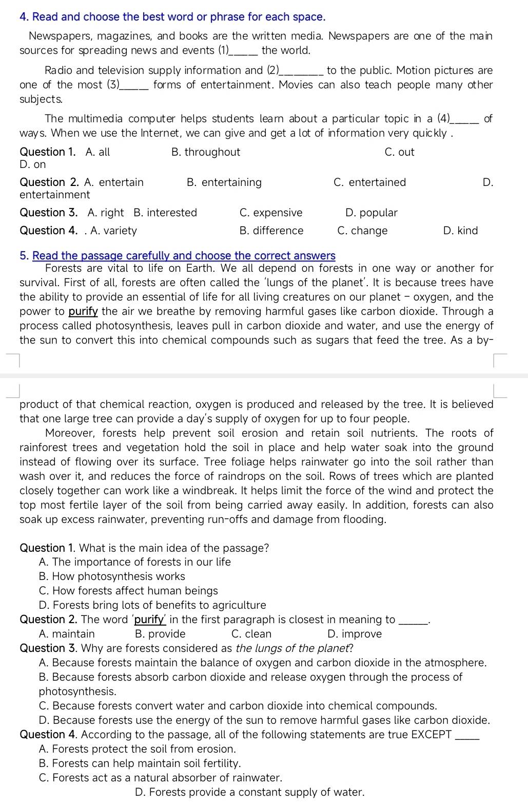Read and choose the best word or phrase for each space.
Newspapers, magazines, and books are the written media. Newspapers are one of the main
sources for spreading news and events (1) _the world.
Radio and television supply information and (2)_ to the public. Motion pictures are
one of the most (3) forms of entertainment. Movies can also teach people many other
subjects.
The multimedia computer helps students learn about a particular topic in a (4)_ of
ways. When we use the Internet, we can give and get a lot of information very quickly .
Question 1. A. all B. throughout C. out
D. on
Question 2. A. entertain B. entertaining C. entertained D.
entertainment
Question 3. A. right B. interested C. expensive D. popular
Question 4. . A. variety B. difference C. change D. kind
5. Read the passage carefully and choose the correct answers
Forests are vital to life on Earth. We all depend on forests in one way or another for
survival. First of all, forests are often called the ‘lungs of the planet’. It is because trees have
the ability to provide an essential of life for all living creatures on our planet - oxygen, and the
power to purify the air we breathe by removing harmful gases like carbon dioxide. Through a
process called photosynthesis, leaves pull in carbon dioxide and water, and use the energy of
the sun to convert this into chemical compounds such as sugars that feed the tree. As a by-
product of that chemical reaction, oxygen is produced and released by the tree. It is believed
that one large tree can provide a day’s supply of oxygen for up to four people.
Moreover, forests help prevent soil erosion and retain soil nutrients. The roots of
rainforest trees and vegetation hold the soil in place and help water soak into the ground
instead of flowing over its surface. Tree foliage helps rainwater go into the soil rather than
wash over it, and reduces the force of raindrops on the soil. Rows of trees which are planted
closely together can work like a windbreak. It helps limit the force of the wind and protect the
top most fertile layer of the soil from being carried away easily. In addition, forests can also
soak up excess rainwater, preventing run-offs and damage from flooding.
Question 1. What is the main idea of the passage?
A. The importance of forests in our life
B. How photosynthesis works
C. How forests affect human beings
D. Forests bring lots of benefits to agriculture
Question 2. The word ‘purify’ in the first paragraph is closest in meaning to _.
A. maintain B. provide C. clean D. improve
Question 3. Why are forests considered as the lungs of the planet?
A. Because forests maintain the balance of oxygen and carbon dioxide in the atmosphere.
B. Because forests absorb carbon dioxide and release oxygen through the process of
photosynthesis.
C. Because forests convert water and carbon dioxide into chemical compounds.
D. Because forests use the energy of the sun to remove harmful gases like carbon dioxide.
Question 4. According to the passage, all of the following statements are true EXCEPT_
A. Forests protect the soil from erosion.
B. Forests can help maintain soil fertility.
C. Forests act as a natural absorber of rainwater.
D. Forests provide a constant supply of water.
