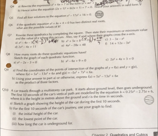 Rewrite the expression x^2+6x+7 in the form (x+m)^2+5
b) Hence solve the equation (2x+1)^2+6(2x+1)+7=0. ceave your answers in surd form.
Q5 Find all four solutions to the equation x^4-17x^2+16=0.
Q6 If the quadratic equation x^2+kx+4=0 has two distinct real roots,
what are the possible values of k?
Q7 Rewrite these quadratics by completing the square. Then state their maximum or minimum value
and the value of x where this occurs. Also, say if and where their graphs cross the x-axis.
a) x^2-4x-3( b) x^2+5x+8 c) 3-3x-x^2
d) 2x^2-4x+11 e) 4x^2-28x+48 f) 14+12x-3x^2
Q8 How many roots do these quadratic equations have?
Sketch the graph of each quadratic function.
a) x^2-2x-3=0 b) x^2-6x+9=0 c) 2x^2+4x+3=0
Q9 a) Find the coordinates of the points of intersection of the graphs of y=f(x) and y=g(x),
where f(x)=5x^3-13x^2+6x and g(x)=-5x^3+7x^2+6x.
b) Using your answer to part a) or otherwise, express f(x)=5x^3-13x^2+6x
as the product of three factors.
Q10 A car travels through a multistorey car park. It starts above ground level, then goes underground.
The first 10 seconds of the car's vertical path are modelled by the equation h=0.25t^2-2.75t+6,
where h is the height in metres above the ground and r is the time in seconds.
a) Sketch a graph showing the height of the car during the first 10 seconds.
b) For the first 10 seconds of the car's journey, use your graph to find:
(i) the initial height of the car.
(ii) the lowest point of the car.
(iii) how long the car is underground for.
Chanter 2 Quadratics and Cubics