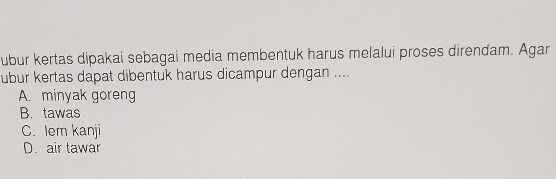 ubur kertas dipakai sebagai media membentuk harus melalui proses direndam. Agar
ubur kertas dapat dibentuk harus dicampur dengan ....
A. minyak goreng
B. tawas
C. Iem kanji
D. air tawar