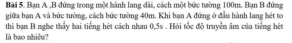 Bạn A ,B đứng trong một hành lang dài, cách một bức tường 100m. Bạn B đứng 
giữa bạn A và bức tường, cách bức tường 40m. Khi bạn A đứng ở đầu hành lang hét to 
thì bạn B nghe thấy hai tiếng hét cách nhau 0, 5s. Hỏi tốc độ truyền âm của tiếng hét 
là bao nhiêu?