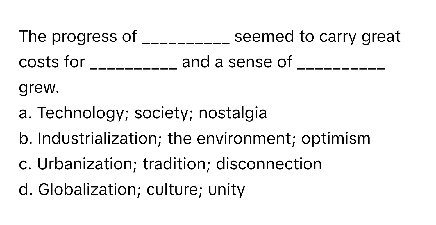 The progress of __________ seemed to carry great costs for __________ and a sense of __________ grew.

a. Technology; society; nostalgia
b. Industrialization; the environment; optimism
c. Urbanization; tradition; disconnection
d. Globalization; culture; unity