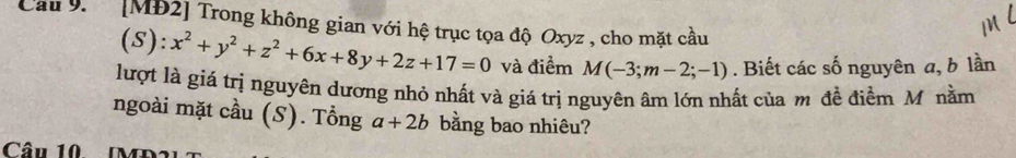 Cau9. [MĐ2] Trong không gian với hệ trục tọa độ Oxyz , cho mặt cầu
(S): x^2+y^2+z^2+6x+8y+2z+17=0 và điểm M(-3;m-2;-1). Biết các số nguyên a, b lần
lượt là giá trị nguyên dương nhỏ nhất và giá trị nguyên âm lớn nhất của m đề điểm Mô nằm
ngoài mặt cầu (S). Tổng a+2b bằng bao nhiêu?
Câu 10 MD