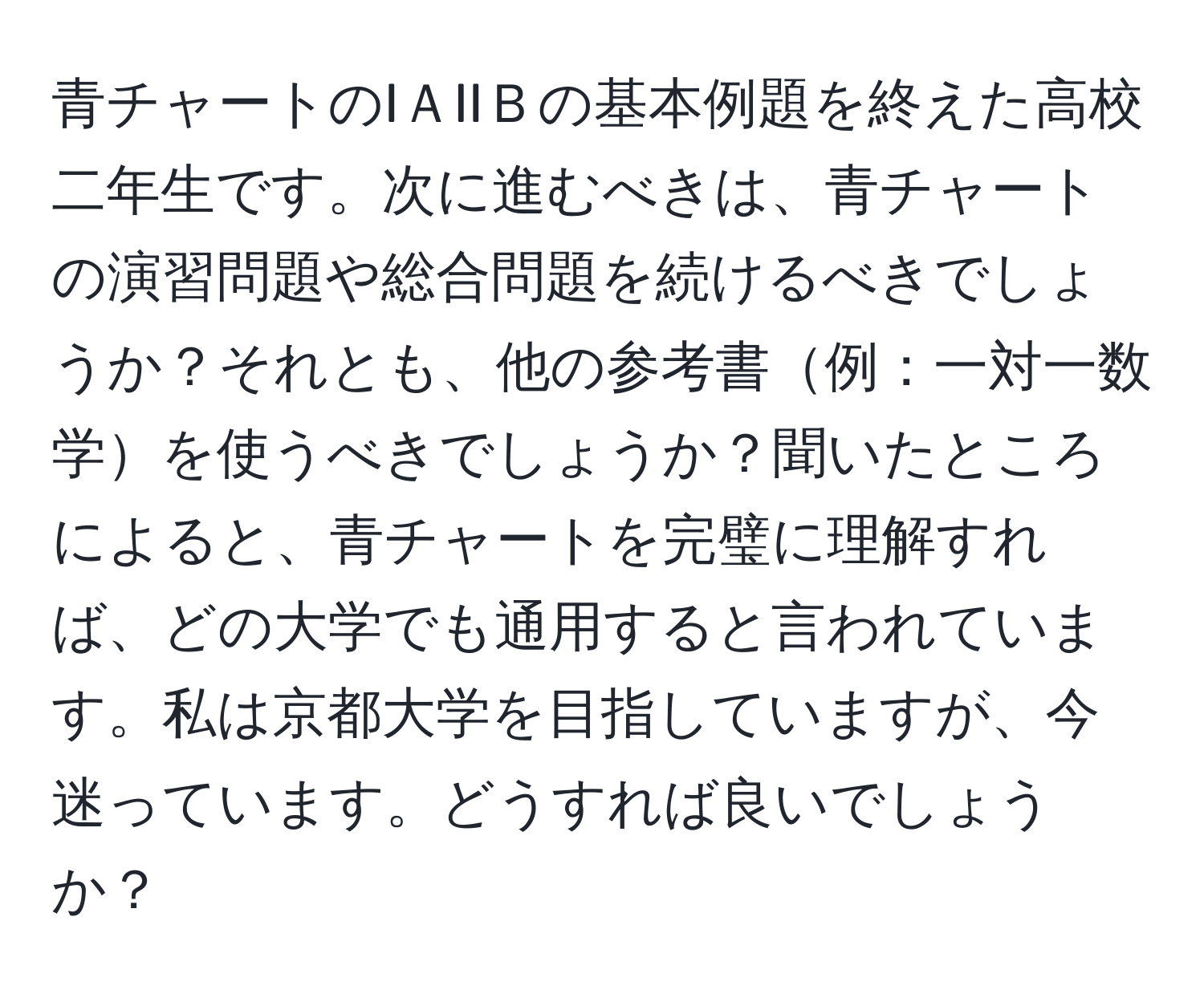 青チャートのIＡIIＢの基本例題を終えた高校二年生です。次に進むべきは、青チャートの演習問題や総合問題を続けるべきでしょうか？それとも、他の参考書例：一対一数学を使うべきでしょうか？聞いたところによると、青チャートを完璧に理解すれば、どの大学でも通用すると言われています。私は京都大学を目指していますが、今迷っています。どうすれば良いでしょうか？