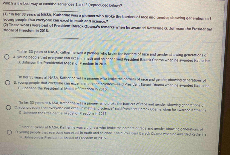 Which is the best way to combine sentences 1 and 2 (reproduced below)? 
_ 
(1) “In her 33 years at NASA, Katherine was a pioneer who broke the barriers of race and gender, showing generations of 
young people that everyone can excel in math and science." 
(2) These words were part of President Barack Obama's remarks when he awarded Katherine G. Johnson the Presidential 
Medal of Freedom in 2015. 
_ 
“In her 33 years at NASA, Katherine was a pioneer who broke the barriers of race and gender, showing generations of 
A. young people that everyone can excel in math and science." said President Barack Obama when he awarded Katherine 
G. Johnson the Presidential Medal of Freedom in 2015. 
"In her 33 years at NASA, Katherine was a pioneer who broke the barriers of race and gender, showing generations of 
B. young people that everyone can excel in math and science"—said President Barack Obama when he awarded Katherine 
G. Johnson the Presidential Medal of Freedom in 2015. 
"In her 33 years at NASA, Katherine was a pioneer who broke the barriers of race and gender, showing generations of 
C. young people that everyone can excel in math and science," said President Barack Obama when he awarded Katherine 
G. Johnson the Presidential Medal of Freedom in 2015. 
"In her 33 years at NASA, Katherine was a pioneer who broke the barriers of race and gender, showing generations of 
D. young people that everyone can excel in math and science.." said President Barack Obama when he awarded Katherine 
G. Johnson the Presidential Medal of Freedom in 2015.