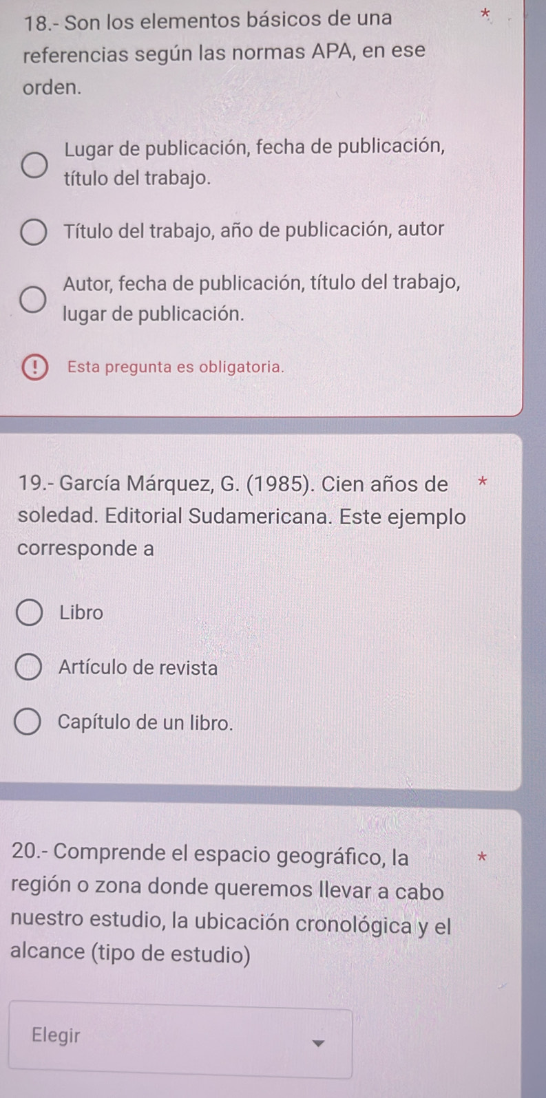 18.- Son los elementos básicos de una 
referencias según las normas APA, en ese 
orden. 
Lugar de publicación, fecha de publicación, 
título del trabajo. 
Título del trabajo, año de publicación, autor 
Autor, fecha de publicación, título del trabajo, 
lugar de publicación. 
Esta pregunta es obligatoria. 
19.- García Márquez, G. (1985). Cien años de 
soledad. Editorial Sudamericana. Este ejemplo 
corresponde a 
Libro 
Artículo de revista 
Capítulo de un libro. 
20.- Comprende el espacio geográfico, la * 
región o zona donde queremos llevar a cabo 
nuestro estudio, la ubicación cronológica y el 
alcance (tipo de estudio) 
Elegir