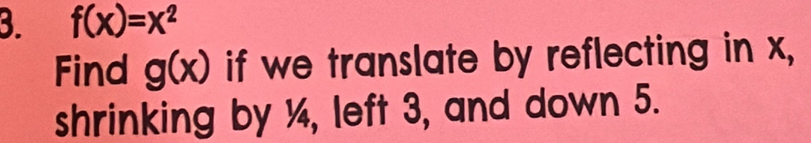 f(x)=x^2
Find g(x) if we translate by reflecting in x,
shrinking by ¼, left 3, and down 5.