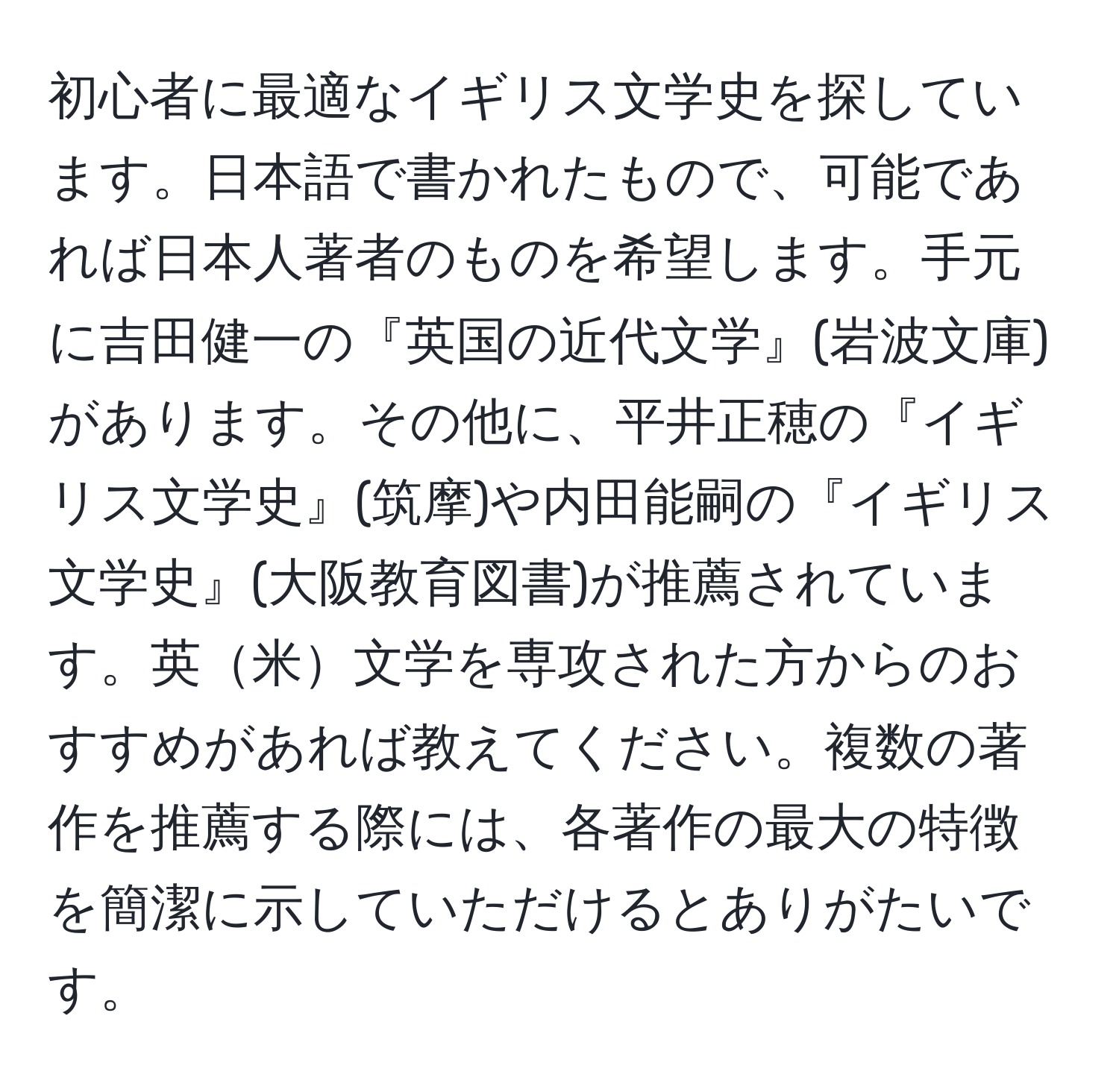 初心者に最適なイギリス文学史を探しています。日本語で書かれたもので、可能であれば日本人著者のものを希望します。手元に吉田健一の『英国の近代文学』(岩波文庫)があります。その他に、平井正穂の『イギリス文学史』(筑摩)や内田能嗣の『イギリス文学史』(大阪教育図書)が推薦されています。英米文学を専攻された方からのおすすめがあれば教えてください。複数の著作を推薦する際には、各著作の最大の特徴を簡潔に示していただけるとありがたいです。