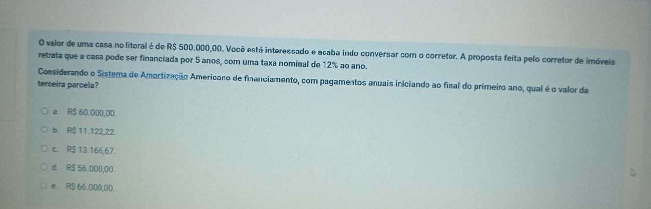 valor de uma casa no litoral é de R$ 500.000,00. Você está interessado e acaba indo conversar com o corretor. A proposta feita pelo corretor de imóveis
retrata que a casa pode ser financiada por 5 anos, com uma taxa nominal de 12% ao ano.
Considerando o Sistema de Amortização Americano de financiamento, com pagamentos anuais iniciando ao final do primeiro ano, qual é o valor da
terceira parcela?
a. R$ 60.000,00.
b. R$ 11.122,22.
c. R$ 13.166,67.
d. R$ 56.000,00.
e. R$ 66.000,00.