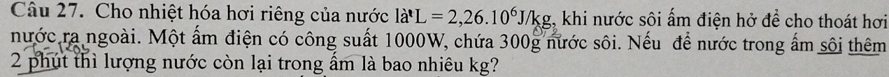 Cho nhiệt hóa hơi riêng của nước la'L=2, 26.10^6J/kg;, khi nước sôi ấm điện hở để cho thoát hơi 
nước ra ngoài. Một ấm điện có công suất 1000W, chứa 300g nước sôi. Nếu để nước trong ấm sôi thêm 
2 phút thì lượng nước còn lại trong ẩm là bao nhiêu kg?